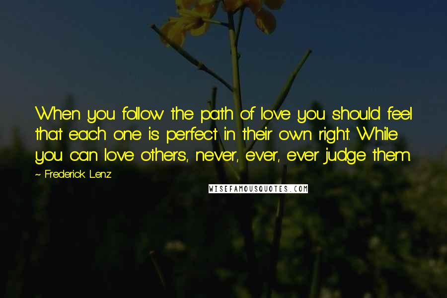 Frederick Lenz Quotes: When you follow the path of love you should feel that each one is perfect in their own right. While you can love others, never, ever, ever judge them.