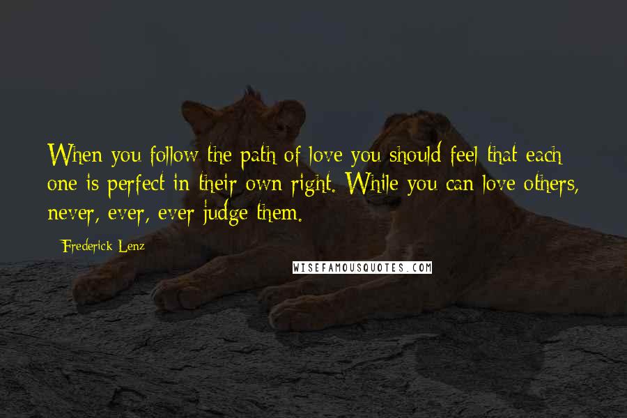 Frederick Lenz Quotes: When you follow the path of love you should feel that each one is perfect in their own right. While you can love others, never, ever, ever judge them.