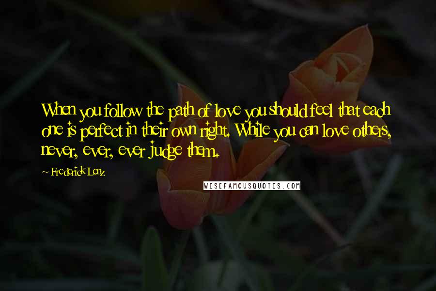 Frederick Lenz Quotes: When you follow the path of love you should feel that each one is perfect in their own right. While you can love others, never, ever, ever judge them.