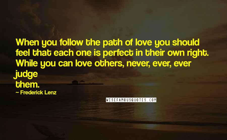 Frederick Lenz Quotes: When you follow the path of love you should feel that each one is perfect in their own right. While you can love others, never, ever, ever judge them.