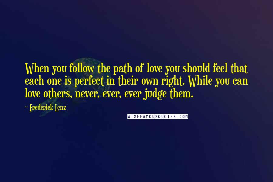 Frederick Lenz Quotes: When you follow the path of love you should feel that each one is perfect in their own right. While you can love others, never, ever, ever judge them.