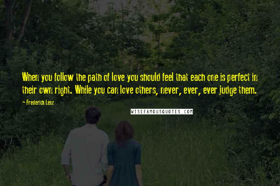 Frederick Lenz Quotes: When you follow the path of love you should feel that each one is perfect in their own right. While you can love others, never, ever, ever judge them.