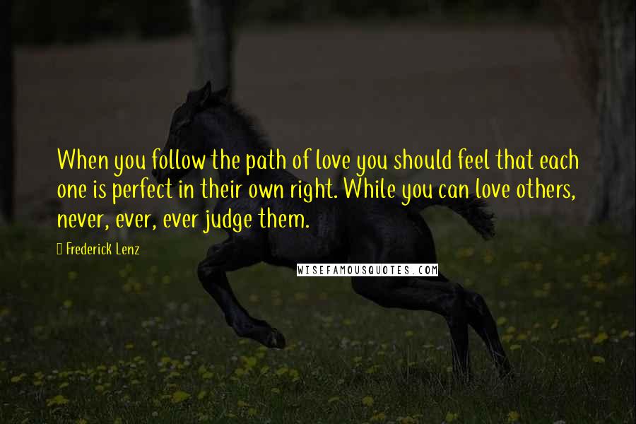 Frederick Lenz Quotes: When you follow the path of love you should feel that each one is perfect in their own right. While you can love others, never, ever, ever judge them.