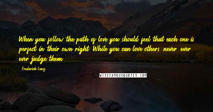 Frederick Lenz Quotes: When you follow the path of love you should feel that each one is perfect in their own right. While you can love others, never, ever, ever judge them.