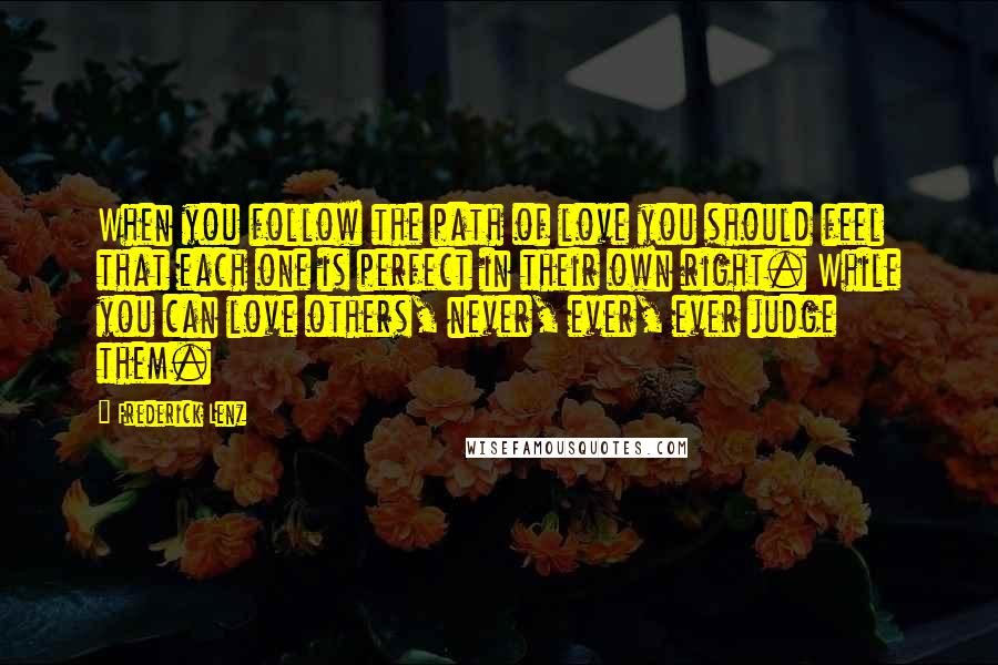 Frederick Lenz Quotes: When you follow the path of love you should feel that each one is perfect in their own right. While you can love others, never, ever, ever judge them.