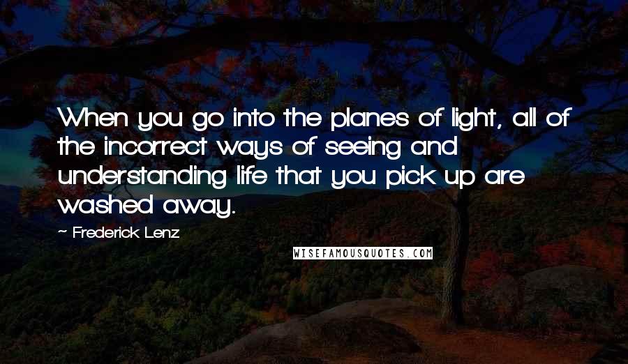 Frederick Lenz Quotes: When you go into the planes of light, all of the incorrect ways of seeing and understanding life that you pick up are washed away.