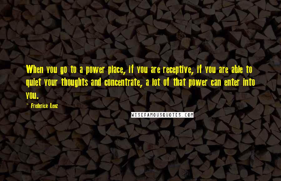 Frederick Lenz Quotes: When you go to a power place, if you are receptive, if you are able to quiet your thoughts and concentrate, a lot of that power can enter into you.