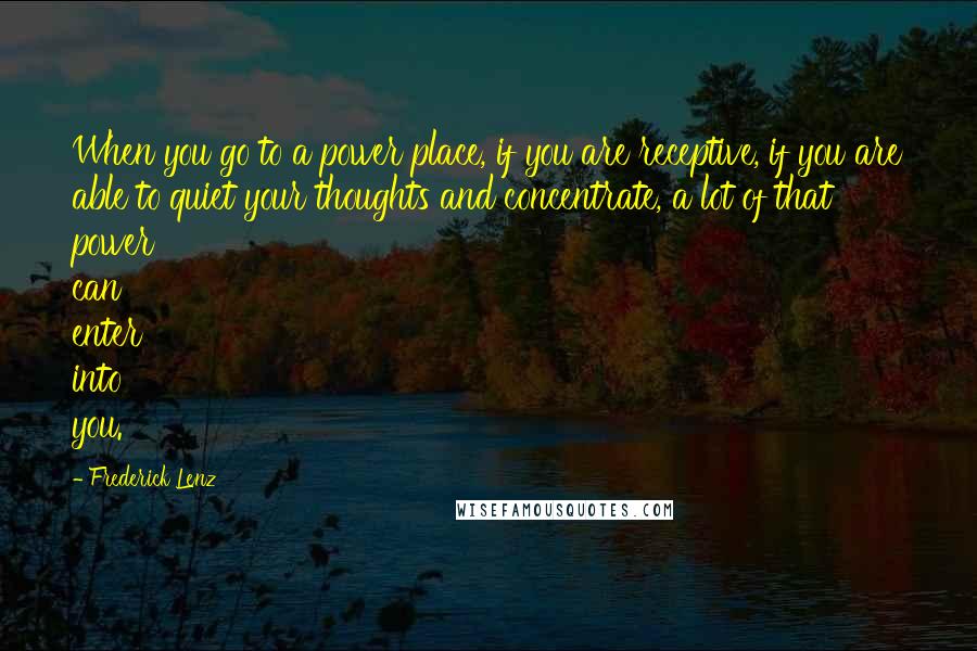 Frederick Lenz Quotes: When you go to a power place, if you are receptive, if you are able to quiet your thoughts and concentrate, a lot of that power can enter into you.