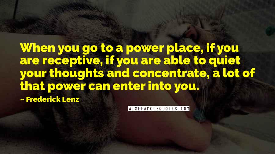 Frederick Lenz Quotes: When you go to a power place, if you are receptive, if you are able to quiet your thoughts and concentrate, a lot of that power can enter into you.