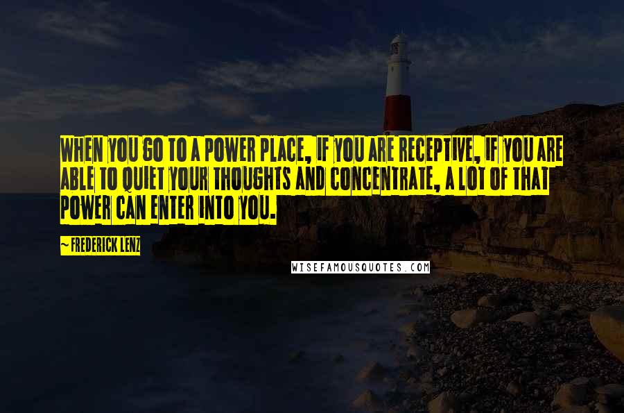 Frederick Lenz Quotes: When you go to a power place, if you are receptive, if you are able to quiet your thoughts and concentrate, a lot of that power can enter into you.