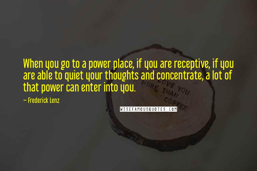 Frederick Lenz Quotes: When you go to a power place, if you are receptive, if you are able to quiet your thoughts and concentrate, a lot of that power can enter into you.