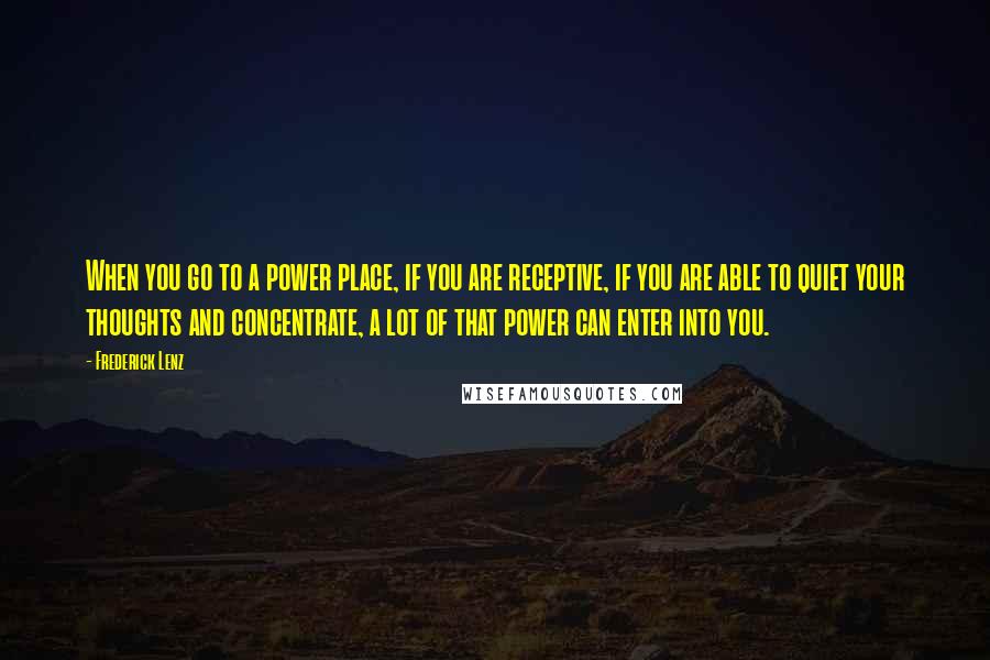 Frederick Lenz Quotes: When you go to a power place, if you are receptive, if you are able to quiet your thoughts and concentrate, a lot of that power can enter into you.