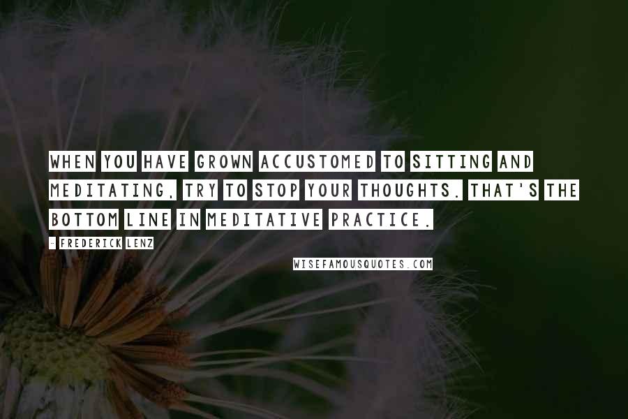 Frederick Lenz Quotes: When you have grown accustomed to sitting and meditating, try to stop your thoughts. That's the bottom line in meditative practice.