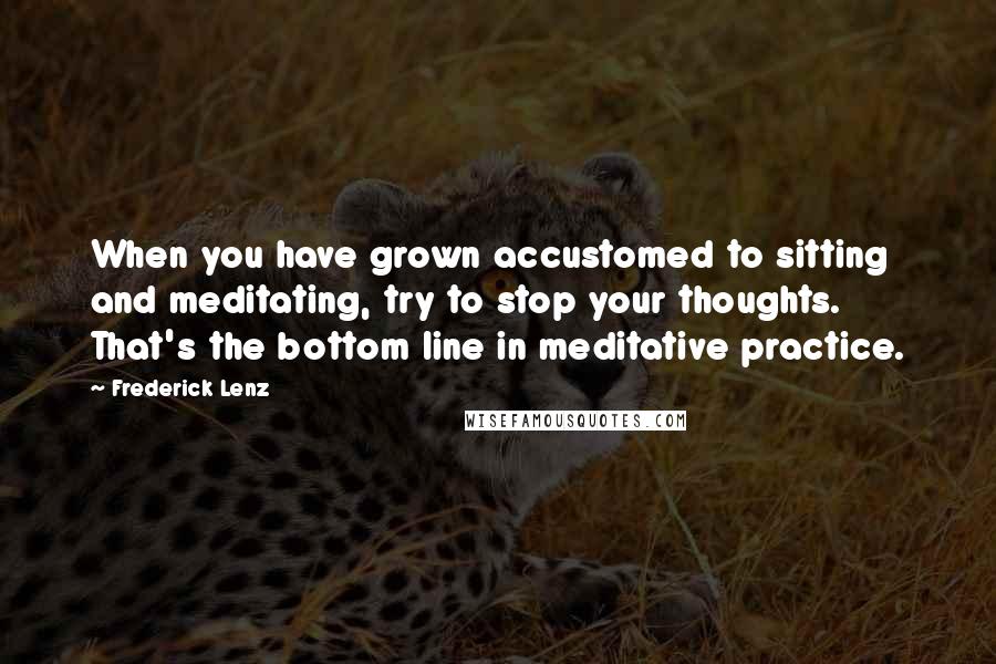 Frederick Lenz Quotes: When you have grown accustomed to sitting and meditating, try to stop your thoughts. That's the bottom line in meditative practice.
