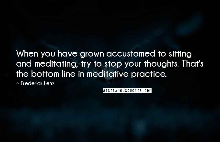 Frederick Lenz Quotes: When you have grown accustomed to sitting and meditating, try to stop your thoughts. That's the bottom line in meditative practice.