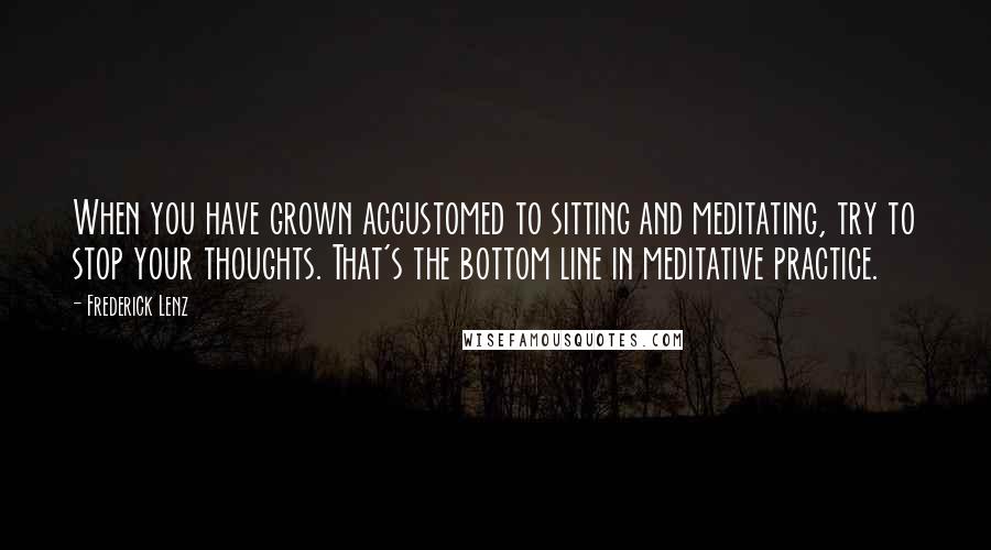 Frederick Lenz Quotes: When you have grown accustomed to sitting and meditating, try to stop your thoughts. That's the bottom line in meditative practice.