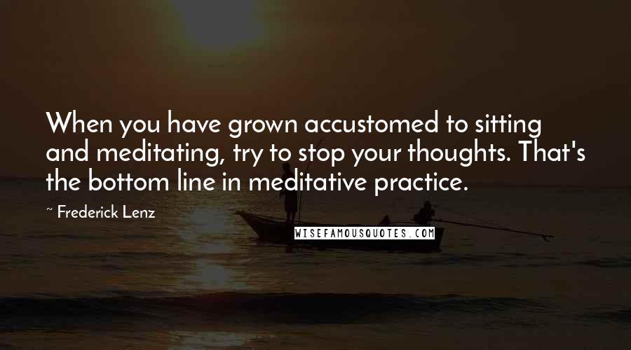 Frederick Lenz Quotes: When you have grown accustomed to sitting and meditating, try to stop your thoughts. That's the bottom line in meditative practice.