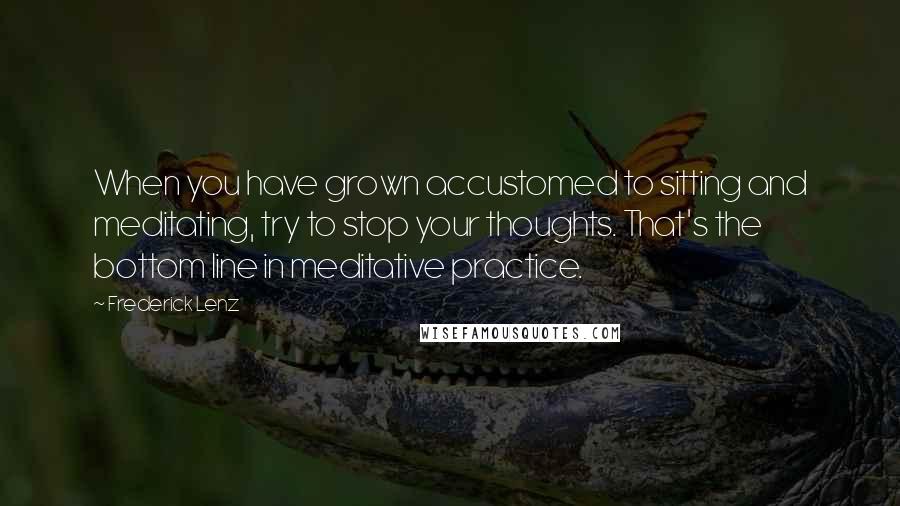 Frederick Lenz Quotes: When you have grown accustomed to sitting and meditating, try to stop your thoughts. That's the bottom line in meditative practice.