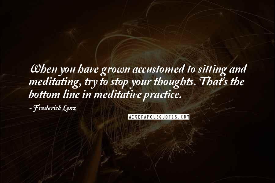 Frederick Lenz Quotes: When you have grown accustomed to sitting and meditating, try to stop your thoughts. That's the bottom line in meditative practice.