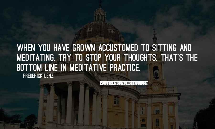 Frederick Lenz Quotes: When you have grown accustomed to sitting and meditating, try to stop your thoughts. That's the bottom line in meditative practice.