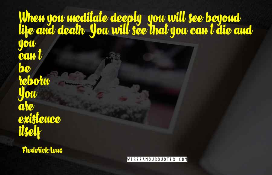 Frederick Lenz Quotes: When you meditate deeply, you will see beyond life and death. You will see that you can't die and you can't be reborn. You are existence itself.