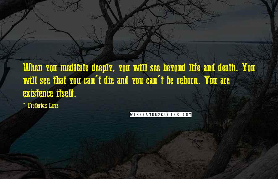 Frederick Lenz Quotes: When you meditate deeply, you will see beyond life and death. You will see that you can't die and you can't be reborn. You are existence itself.