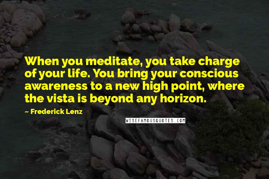 Frederick Lenz Quotes: When you meditate, you take charge of your life. You bring your conscious awareness to a new high point, where the vista is beyond any horizon.