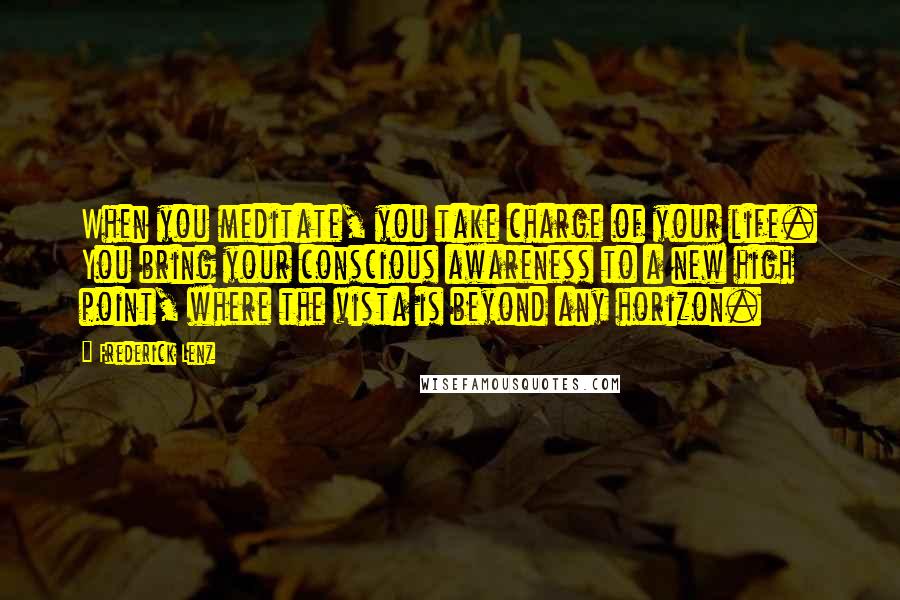 Frederick Lenz Quotes: When you meditate, you take charge of your life. You bring your conscious awareness to a new high point, where the vista is beyond any horizon.