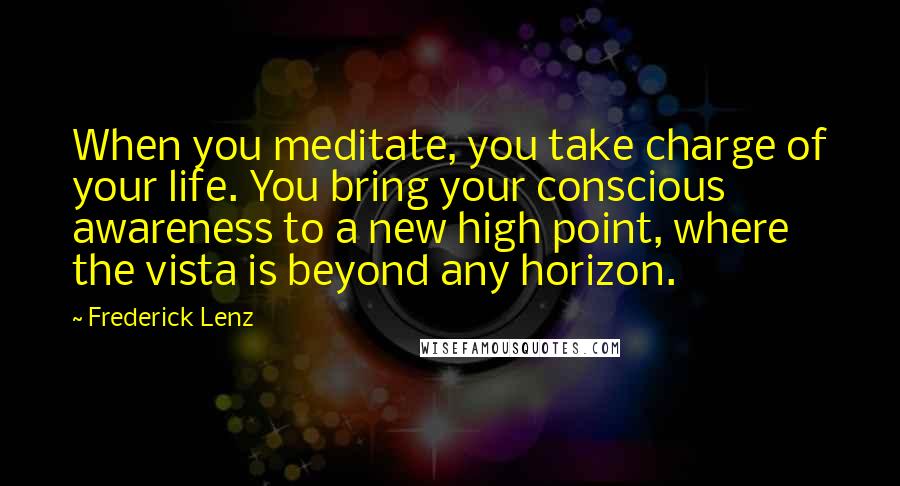 Frederick Lenz Quotes: When you meditate, you take charge of your life. You bring your conscious awareness to a new high point, where the vista is beyond any horizon.