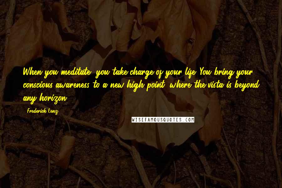 Frederick Lenz Quotes: When you meditate, you take charge of your life. You bring your conscious awareness to a new high point, where the vista is beyond any horizon.