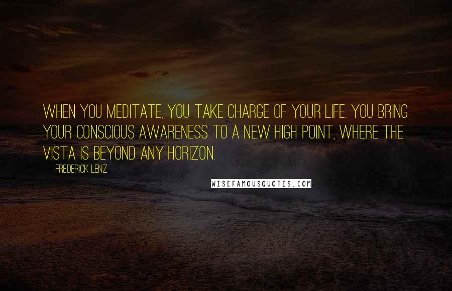 Frederick Lenz Quotes: When you meditate, you take charge of your life. You bring your conscious awareness to a new high point, where the vista is beyond any horizon.