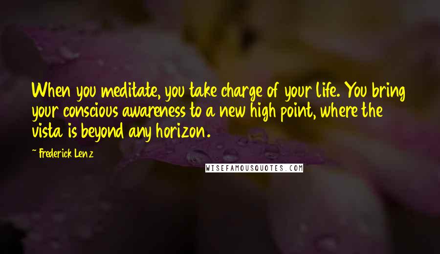 Frederick Lenz Quotes: When you meditate, you take charge of your life. You bring your conscious awareness to a new high point, where the vista is beyond any horizon.