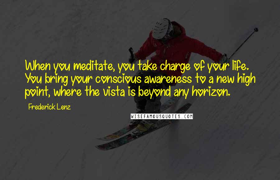 Frederick Lenz Quotes: When you meditate, you take charge of your life. You bring your conscious awareness to a new high point, where the vista is beyond any horizon.