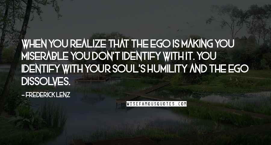Frederick Lenz Quotes: When you realize that the ego is making you miserable you don't identify with it. You identify with your soul's humility and the ego dissolves.