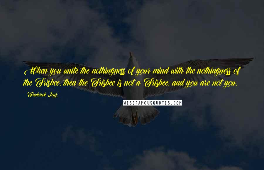 Frederick Lenz Quotes: When you unite the nothingness of your mind with the nothingness of the Frisbee, then the Frisbee is not a Frisbee, and you are not you.