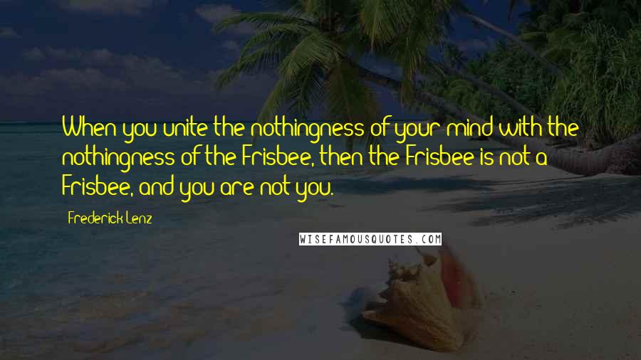 Frederick Lenz Quotes: When you unite the nothingness of your mind with the nothingness of the Frisbee, then the Frisbee is not a Frisbee, and you are not you.