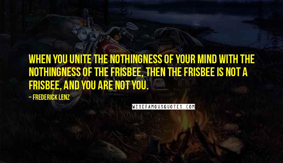 Frederick Lenz Quotes: When you unite the nothingness of your mind with the nothingness of the Frisbee, then the Frisbee is not a Frisbee, and you are not you.