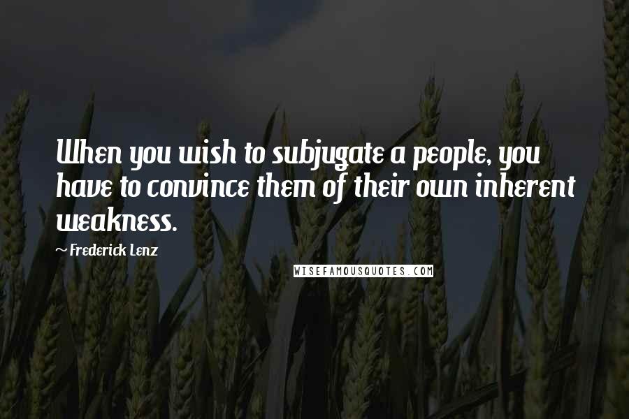 Frederick Lenz Quotes: When you wish to subjugate a people, you have to convince them of their own inherent weakness.