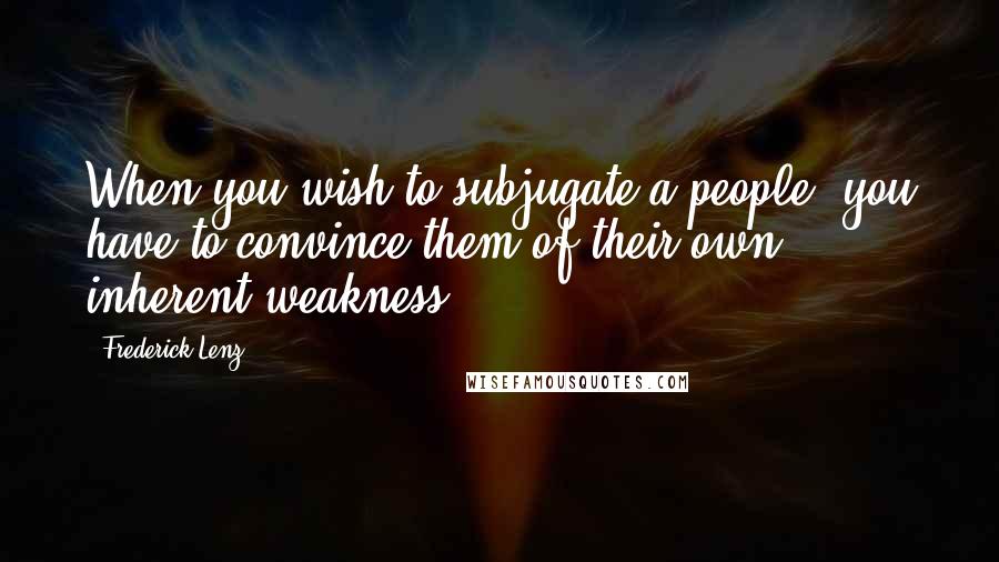 Frederick Lenz Quotes: When you wish to subjugate a people, you have to convince them of their own inherent weakness.