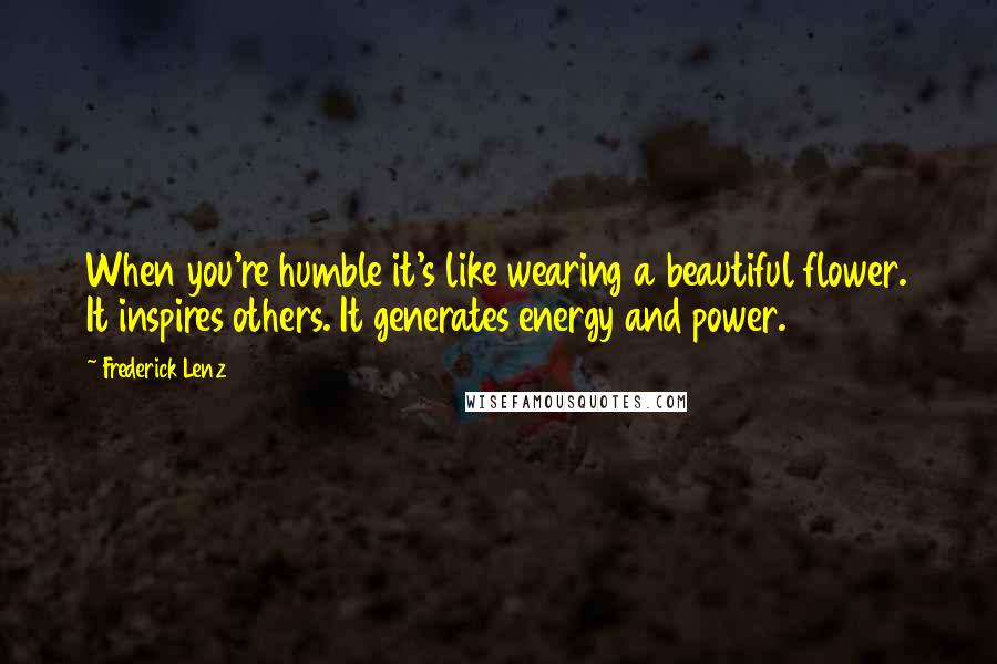 Frederick Lenz Quotes: When you're humble it's like wearing a beautiful flower. It inspires others. It generates energy and power.