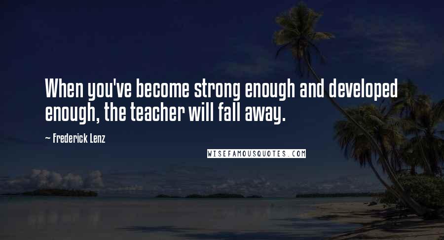 Frederick Lenz Quotes: When you've become strong enough and developed enough, the teacher will fall away.