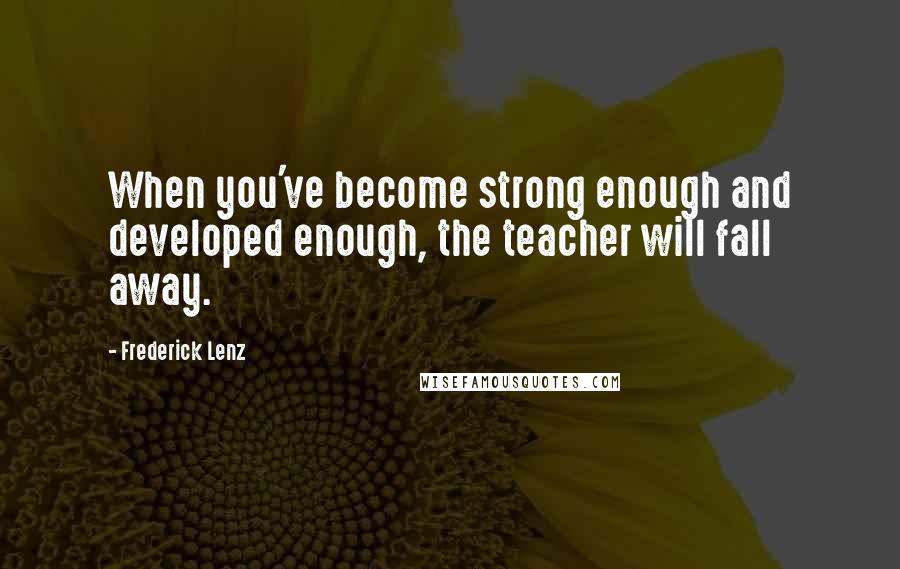 Frederick Lenz Quotes: When you've become strong enough and developed enough, the teacher will fall away.