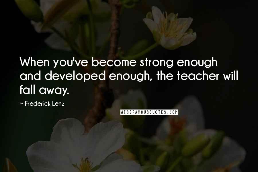 Frederick Lenz Quotes: When you've become strong enough and developed enough, the teacher will fall away.