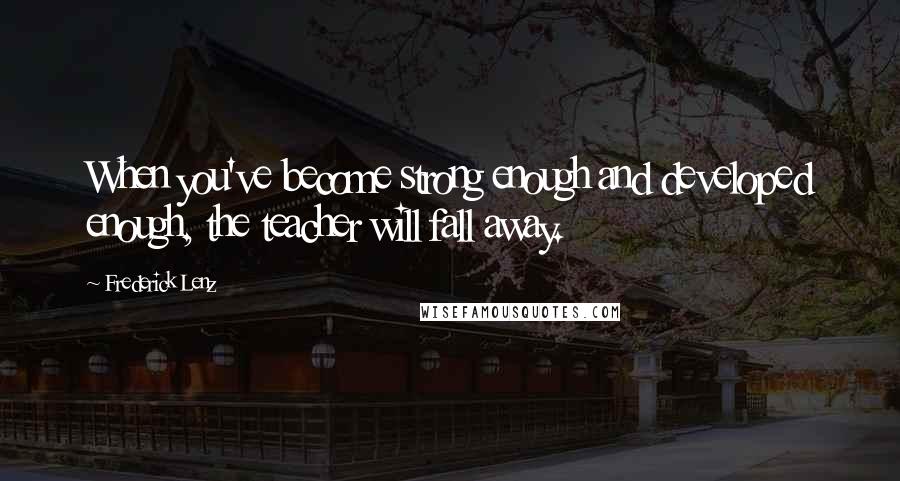 Frederick Lenz Quotes: When you've become strong enough and developed enough, the teacher will fall away.