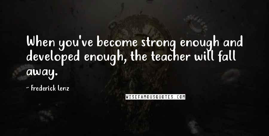 Frederick Lenz Quotes: When you've become strong enough and developed enough, the teacher will fall away.