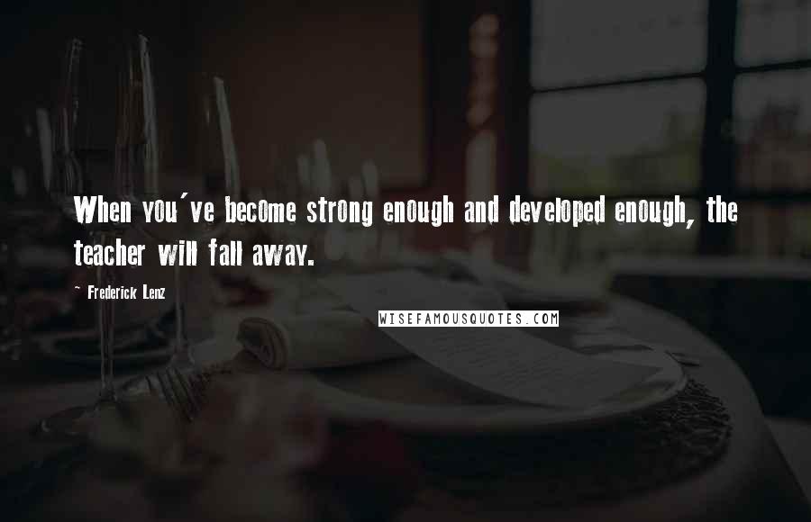 Frederick Lenz Quotes: When you've become strong enough and developed enough, the teacher will fall away.