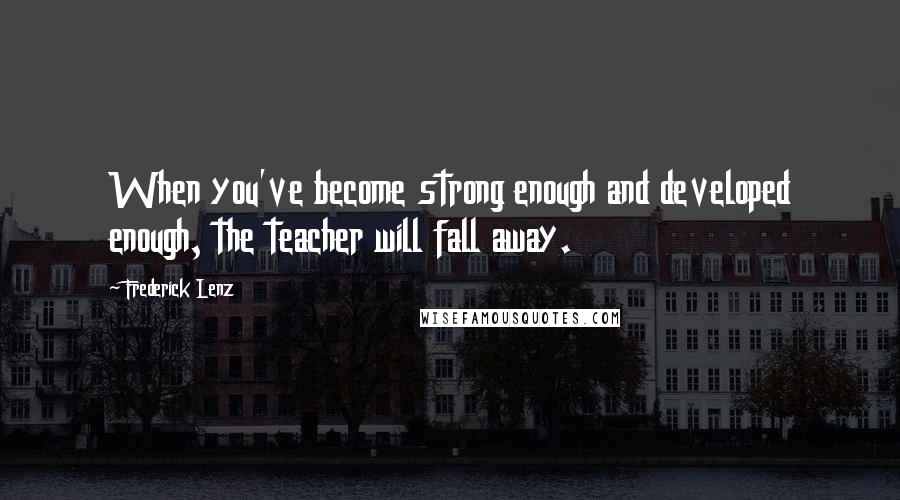 Frederick Lenz Quotes: When you've become strong enough and developed enough, the teacher will fall away.