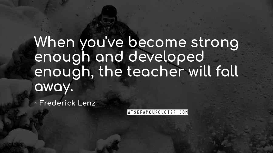 Frederick Lenz Quotes: When you've become strong enough and developed enough, the teacher will fall away.