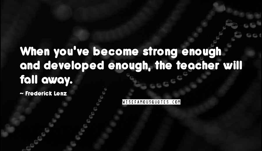 Frederick Lenz Quotes: When you've become strong enough and developed enough, the teacher will fall away.