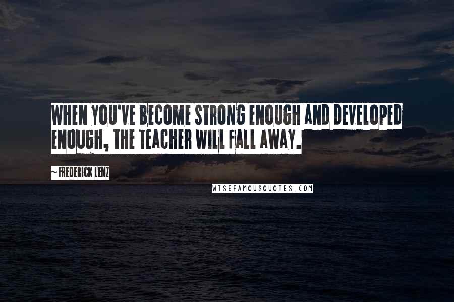 Frederick Lenz Quotes: When you've become strong enough and developed enough, the teacher will fall away.